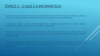 Você sempre ouviu falar em informática, mas saberia definir o que? De forma simples e direta é a ciência da
informação, aquela que trata a informação através de um método racional e automatizado.
O tratamento lógico e rápido das informações tem o objetivo de proporcionar o acesso rápido a
determinadas respostas que são processadas pelos computadores.
Através da informática e do uso de computadores, você poderá tornar tarefas que antes levavam muito
tempo para serem concluídas em tarefas mais simples e com resultados praticamente imediato. Vamos a
alguns exemplos:
O que seria mais rápido: datilografar um currículo sempre que for necessário entregar o mesmo a uma
empresa ou armazenar o mesmo em um computador e apenas solicitar a sua impressão quando o for
necessário?
TÓPICO 2 - O QUE É A INFORMÁTICA?
 