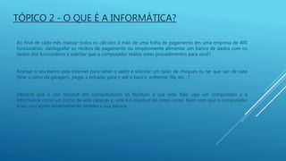 Ao final de cada mês realizar todos os cálculos à mão de uma folha de pagamento em uma empresa de 400
funcionários, datilografar os recibos de pagamento ou simplesmente alimentar um banco de dados com os
dados dos funcionários e solicitar que o computador realize estes procedimentos para você?
Acessar o seu banco pela Internet para saber o saldo e solicitar um talão de cheques ou ter que sair de casa
(tirar o carro da garagem, pegar a estrada) para ir até o banco, enfrentar fila, etc...?
Observe que o uso racional dos computadores só facilitam a sua vida. Não veja um computador e a
informática como um bicho de sete cabeças e, este é o objetivo de nosso curso: fazer com que o computador
e seu uso sejam extremamente simples a sua pessoa.
TÓPICO 2 - O QUE É A INFORMÁTICA?
 
