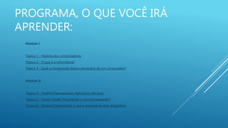 PROGRAMA, O QUE VOCÊ IRÁ
APRENDER:
Módulo I
Tópico 1 - História dos computadores
Tópico 2 - O que é a informática?
Tópico 3 - Qual a composição básica necessária de um computador?
Módulo II
Tópico 4 - Sistema Operacional e Aplicativos Recurso
Tópico 5 - Como instalar fisicamente o microcomputador?
Tópico 6 - Sistema Operacional, o que é exatamente este programa?
 