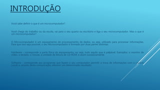 INTRODUÇÃO
Você sabe definir o que é um microcomputador?
Você chega do trabalho ou da escola, vai para o seu quarto ou escritório e liga o seu microcomputador. Mas o que é
um microcomputador?
O Microcomputador é um equipamento de processamento de dados, ou seja, utilizado para processar informações.
Para que isso seja possível, o seu Microcomputador é formado por duas partes distintas:
Hardware - corresponde a parte física do equipamento, ou seja, tudo aquilo que é palpável. Exemplos: o monitor de
vídeo, o teclado, o mouse, a unidade de leitura de CD-ROM, e assim sucessivamente.
Software - corresponde aos programas que fazem o seu computador permitir a troca de informações com o usuário
(você) e, através desta comunicação, oferecer um determinado resultado.
 