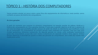 TÓPICO 1 - HISTÓRIA DOS COMPUTADORES
Vamos primeiro estudar um pouco sobre a parte física dos equipamentos de informática e, neste sentido, vamos
conhecer um pouco da história dos computadores:
As cinco gerações
A partir do momento que surgiram os primeiros computadores na acepção popular da palavra, divide-se a
história dos computadores em cinco gerações distintas. O pulo para a geração seguinte se dá com o advento de
um nova tecnologia que possibilita grandes avanços do poder de cálculo ou descobertas que modificam a base
de um computador. Os computadores da primeira geração serão analisados em separado, visto que cada novo
modelo apresentava diferenças substanciais. Da segunda geração em diante, serão analisadas características
gerais dos computadores, já que eles eram muitos e observá-los em separado renderia várias páginas. Embora
existam diferenças e discordâncias quanto as datas das gerações de computadores, será usada aqui aquela mais
amplamente aceita.
 