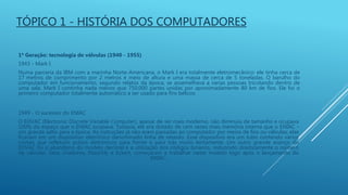 TÓPICO 1 - HISTÓRIA DOS COMPUTADORES
1ª Geração: tecnologia de válvulas (1940 - 1955)
1943 - Mark I
Numa parceria da IBM com a marinha Norte-Americana, o Mark I era totalmente eletromecânico: ele tinha cerca de
17 metros de comprimento por 2 metros e meio de altura e uma massa de cerca de 5 toneladas. O barulho do
computador em funcionamento, segundo relatos da época, se assemelhava a varias pessoas tricotando dentro de
uma sala. Mark I continha nada menos que 750.000 partes unidas por aproximadamente 80 km de fios. Ele foi o
primeiro computador totalmente automático a ser usado para fins bélicos
1949 - O sucessor do ENIAC
O EDVAC (Electronic Discrete Variable Computer), apesar de ser mais moderno, não diminuiu de tamanho e ocupava
100% do espaço que o ENIAC ocupava. Todavia, ele era dotado de cem vezes mais memória interna que o ENIAC -
um grande salto para a época. As instruções já não eram passadas ao computador por meios de fios ou válvulas: elas
ficavam em um dispositivo eletrônico denominado linha de retardo. Esse dispositivo era um tubo contendo vários
cristais que refletiam pulsos eletrônicos para frente e para trás muito lentamente. Um outro grande avanço do
EDVAC foi o abandono do modelo decimal e a utilização dos códigos binários, reduzindo drasticamente o número
de válvulas. Seus criadores, Mauchly e Eckert, começaram a trabalhar neste modelo logo após o lançamento do
ENIAC.
 