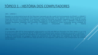 1951 - UNIVAC I
Baseado na revolucionária teoria de Von Neumann (pensada por ele a partir do funcionamento do EDVAC), o UNIVAC I
(Universal Automatic Computer) era bem menor que seus predecessores. Tinha "apenas" vinte metros quadrados e um
massa de cerca de cinco toneladas. O computador recebia as instruções de cartões magnéticos e não mais de cartões
perfurados. Foram construídas nos anos seguintes máquinas muito semelhantes, como o MANIAC-I (Mathematical
Analyser Numerator, Integrator and Computer), MANIAC-II e o UNICAC-II. Foram produzidas quinze unidades do
UNIVAC I e ele foi o primeiro computador comercial da história
TÓPICO 1 - HISTÓRIA DOS COMPUTADORES
1954 - IBM 650
O computador IBM 650 foi disponibilizado publicamente nos USA pela IBM em Dezembro de 1954. Media 1,5 m X 0,9
m X 1,8 m e tinha uma massa de 892 Kg. O IBM 650 era indicado para resolver problemas comerciais e científicos. A
empresa projetou a venda de 50 exemplares do computador (mais do que todos os computadores do mundo juntos) -
o que foi considerado um exagero. Apesar do pessimismo, em 1958, duas mil unidades do IBM 650 estavam
espalhadas pelo mundo. O IBM 650 era capaz de fazer em um segundo 1.300 somas e 100 multiplicações de números
de dez dígitos.
 