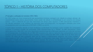 2ª Geração: a utilização do transistor (1955-1965)
Em 1952 surgiu um novo componente que apresentava inúmeras vantagens em relação às antigas válvulas: ele
características como menor aquecimento, maior poder de cálculo e confiabilidade e um consumo de energia
menor - com o adicional de que não necessitava de tempo para aquecer. A Bell Laboratories inventava o
Os cálculos passaram a ser medidos de segundos para microssegundos. As linguagens utilizadas para esses
computadores eram normalmente a FORTRAN, COBOL ou ALGOL.
A partir desse momento, devido à maior facilidade e praticidade do transistor, muito modelos de computador
surgiram. O primeiro modelo de computado 100% transistorizado foi o TRADIC, da Bell Laboratories. Outro
dessa época era o IBM 1401, com uma capacidade memória base de 4.096 bytes operando em ciclos de memória
12 microssegundos. A instalação de um IBM 1401 ocupava uma sala e o tamanho dos computadores ainda era
bastante grande. Existiam também outros modelos, como o sofisticado IBM 7094. O IBM TX-0, de 1958, tinha um
monitor de vídeo de alta qualidade, além de ser rápido e relativamente pequeno. Um outro modelo de
virou mania no MIT era o PDP-1: alunos utilizavam o computador para jogar Rato-no-Labirinto e Spacewar
utilizando o auxílio de uma caneta óptica e um joystick. No entanto, os elevados custos destas máquinas
sua utilização a aplicações estratégicas do governo, grandes empresas e universidades.
TÓPICO 1 - HISTÓRIA DOS COMPUTADORES
 