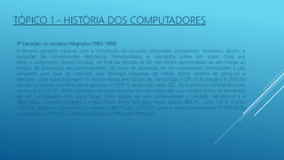 3ª Geração: os circuitos integrados (1965-1980)
A terceira geração inicia-se com a introdução do circuitos integrados (transistores, resistores, diodos e
variações de componentes eletrônicos miniaturizados e montados sobre um único chip) aos
Após o surgimento desses circuitos, no final da década de 50, eles foram aprimorando-se até chegar ao
estágio de adaptação aos computadores. Os custo de produção de um computador começavam a cair,
atingindo uma faixa de mercado que abrangia empresas de médio porte, centros de pesquisa e
menores. Uma nova linguagem foi desenvolvida pelo Grupo de Cambridge: a CPL. O Burroughs B-2500 foi
um dos primeiros modelos dessa geração. O PDP-5, produzido pela DEC, foi o primeiro minicomputador
comercial e o INTEL 4004 o primeiro microprocessador (circuito integrado que contém todos os elementos
de um computador num único local). Eram alguns de seus componentes a unidade calculadora e a
Além disso, diversos modelos e estilos foram sendo lançados nessa época: IBM-PC, Lotus 1-2-3, Sinclair
ZX81/ZX Spectrum, Osborne1 e os famosos IBM PC/XT. O PC/XP usava o sistema operacional PC/MS-DOS,
uma versão do MS-DOS desenvolvida para a IBM pela Microsoft.
TÓPICO 1 - HISTÓRIA DOS COMPUTADORES
 