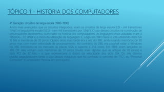 4ª Geração: circuitos de larga escala (1980-1990)
Ainda mais avançados que os circuitos integrados, eram os circuitos de larga escala (LSI - mil transistores
"chip") e larguíssima escala (VLSI - cem mil transistores por "chip"). O uso desses circuitos na construção de
processadores representou outro salto na história dos computadores. As linguagens mais utilizadas eram a
PROLOG , FP
, UNIX e o início da utilização da linguagem C. Logo em 1981 nasce o 286 utilizando slots ISA
16 bits e memórias de 30 pinos. Quatro anos mais tarde era a vez do 386, ainda usando memórias de 30
pinos mas com maior velocidade de processamento. Ao contrário do 286, era possível rodar o Windows
no 386. Introduziu-se no mercado as placas VGA e suporte a 256 cores. Em 1989, eram lançados os
486 DX: eles vinham com memórias de 72 pinos (muito mais rápidas que as antigas de 30 pinos) e
slots PCI de 32 bits - o que representava o dobro da velocidade dos slots ISA. Os três últimos
citados popularizaram tanto o uso dessas máquinas que foi cunhado o conceito de "PC", ou "Personal
Computer" (Computador Pessoal em português).
TÓPICO 1 - HISTÓRIA DOS COMPUTADORES
 