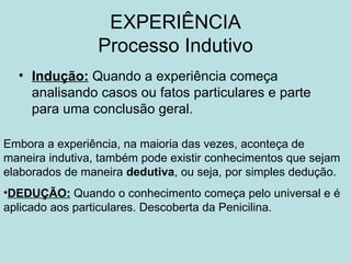 EXPERIÊNCIA
                 Processo Indutivo
  • Indução: Quando a experiência começa
    analisando casos ou fatos particulares e parte
    para uma conclusão geral.

Embora a experiência, na maioria das vezes, aconteça de
maneira indutiva, também pode existir conhecimentos que sejam
elaborados de maneira dedutiva, ou seja, por simples dedução.
•DEDUÇÃO: Quando o conhecimento começa pelo universal e é
aplicado aos particulares. Descoberta da Penicilina.
 
