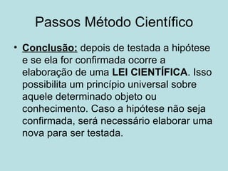 Passos Método Científico
• Conclusão: depois de testada a hipótese
  e se ela for confirmada ocorre a
  elaboração de uma LEI CIENTÍFICA. Isso
  possibilita um princípio universal sobre
  aquele determinado objeto ou
  conhecimento. Caso a hipótese não seja
  confirmada, será necessário elaborar uma
  nova para ser testada.
 
