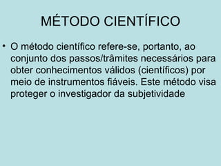 MÉTODO CIENTÍFICO
• O método científico refere-se, portanto, ao
  conjunto dos passos/trâmites necessários para
  obter conhecimentos válidos (científicos) por
  meio de instrumentos fiáveis. Este método visa
  proteger o investigador da subjetividade
 