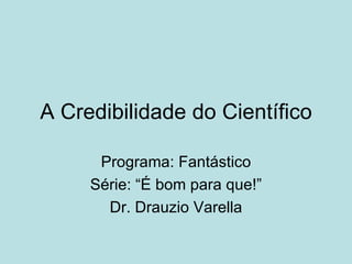 A Credibilidade do Científico

      Programa: Fantástico
     Série: “É bom para que!”
       Dr. Drauzio Varella
 