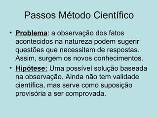 Passos Método Científico
• Problema: a observação dos fatos
  acontecidos na natureza podem sugerir
  questões que necessitem de respostas.
  Assim, surgem os novos conhecimentos.
• Hipótese: Uma possível solução baseada
  na observação. Ainda não tem validade
  científica, mas serve como suposição
  provisória a ser comprovada.
 