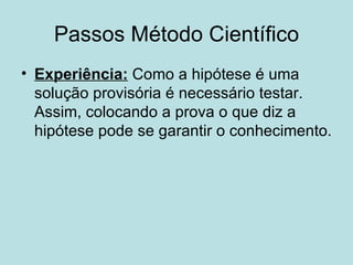 Passos Método Científico
• Experiência: Como a hipótese é uma
  solução provisória é necessário testar.
  Assim, colocando a prova o que diz a
  hipótese pode se garantir o conhecimento.
 