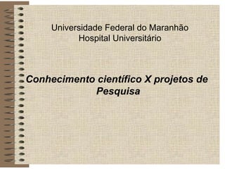 Universidade Federal do Maranhão
Hospital Universitário
Conhecimento científico X projetos de
Pesquisa
 