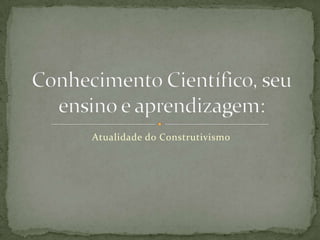 Atualidade do Construtivismo Conhecimento Científico, seu ensino e aprendizagem: 