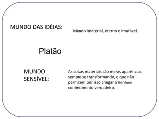 Platão
Mundo imaterial, eterno e imutável.
As coisas materiais são meras aparências,
sempre se transformando, e que não
permitem por isso chegar a nenhum
conhecimento verdadeiro.
MUNDO
SENSÍVEL:
MUNDO DAS IDÉIAS:
 