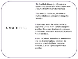A finalidade básica das ciências seria
desvendar a constituição essencial dos seres,
procurando defini-la em termos reais.
Ao abordar a realidade, reconhecia a
multiplicidade dos seres percebidos pelos
sentidos.
ARISTÓTELES
Rejeitava a teoria das idéias de Platão,
segundo a qual os dados transmitidos pelos
sentidos não passam de distorções, sombras
ou ilusões da verdadeira realidade existente no
mundo da idéias.
Para Aristóteles, a observação da realidade
leva-nos à constatação da existência de
inúmeros seres individuais, concretos,
mutáveis, que são captados por nossos
sentidos.
 