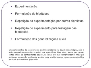 Experimentação
 Formulação de hipóteses
 Repetição da experimentação por outros cientistas
 Repetição do experimento para testagem das
hipóteses
 Formulação das generalizações e leis
Uma característica do conhecimento cientifico moderno é a dúvida metodológica, pois é
mais saudável compreender as coisas que aprendê-las. Mas, claro, temos que colocar
certos limites ao conhecimento pessoal, há coisas que não compreendemos mas que
aceitamos porque são geralmente aceites, neste sentido o nosso conhecimento científico
pessoal é mais reduzido que o feral.
 