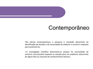 Contemporâneo
Na ciência contemporânea, a pesquisa é resultado decorrente da
identificação de dúvidas e da necessidade de elaborar e construir respostas
para esclarecê-las.
 A investigação científica desenvolve-se porque há necessidade de
construir uma possível resposta ou solução para um problema, decorrente
de algum fato ou conjunto de conhecimentos teóricos.
 