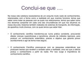 Conclui-se que ....
Na nossa vida cotidiana necessitamos de um conjunto muito vasto de conhecimentos,
relacionados com a forma como a realidade em que vivemos funciona: temos que
saber como tratar as pessoas com as quais nos relacionamos, temos que saber como
nos devemos comportar em cada uma das circunstâncias em que nos situamos no
nosso dia-a-dia. Estamos também rodeados de sistemas de transporte, de informação,
de aparelhos muito diversos, com os quais temos que saber lidar.
 O conhecimento cientifico transformou-se numa prática constante, procurando
afastar crenças supersticiosas e ignorância, através de métodos rigorosos, para
produzir um conhecimento sistemático, preciso e objetivo que garanta prever
acontecimento e agir de forma mais segura.
 O conhecimento Cientifico preocupa-se com as pesquisas sistemáticas que
produzam teorias que revelem a verdade sobre a realidade, uma vez que a ciência
produz o conhecimento a partir da razão. Por isso surge à importância do
conhecimento cientifico.
 