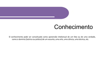 Conhecimento
O conhecimento pode ser conceituado como apreensão intelectual de um fato ou de uma verdade,
como o domínio (teórico ou prático) de um assunto, uma arte, uma ciência, uma técnica, etc.
 