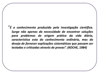 “É o conhecimento produzido pela investigação científica.
Surge não apenas da necessidade de encontrar soluções
para problemas de origem prática da vida diária,
característica esta do conhecimento ordinário, mas do
desejo de fornecer explicações sistemáticas que possam ser
testadas e criticadas através de provas”. (KOCHE, 1984)
 