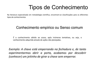 Conhecimento empírico ou Senso comum
É o conhecimento obtido ao acaso, após inúmeras tentativas, ou seja, o
conhecimento adquirido através de ações não planejadas.
Exemplo: A chave está emperrando na fechadura e, de tanto
experimentarmos abrir a porta, acabamos por descobrir
(conhecer) um jeitinho de girar a chave sem emperrar.
Tipos de Conhecimento
Na literatura especializada em metodologia científica, encontram-se classificações para os diferentes
tipos de conhecimentos
 