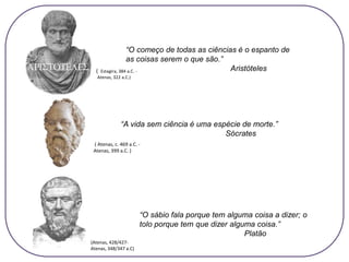 “O começo de todas as ciências é o espanto de
as coisas serem o que são.”
Aristóteles
“O sábio fala porque tem alguma coisa a dizer; o
tolo porque tem que dizer alguma coisa.”
Platão
“A vida sem ciência é uma espécie de morte.”
Sócrates
( Atenas, c. 469 a.C. -
Atenas, 399 a.C. )
( Estagira, 384 a.C. -
Atenas, 322 a.C.)
(Atenas, 428/427-
Atenas, 348/347 a.C)
 