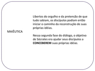 MAIÊUTICA
Libertos do orgulho e da pretensão de que
tudo sabiam, os discípulos podiam então
iniciar o caminho da reconstrução de suas
próprias idéias.
Nessa segunda fase do diálogo, o objetivo
de Sócrates era ajudar seus discípulos a
CONCEBEREM suas próprias idéias.
 