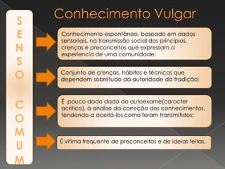 S
E
N
S
O
C
O
M
U
M
Conhecimento espontâneo, baseado em dados
sensoriais, na transmissão social dos princípios,
crenças e preconceitos que expressam a
experiencia de uma comunidade;
Conjunto de crenças, hábitos e técnicas que
dependem sobretudo da autoridade da tradição;
É pouco dado dado do autoexame(caracter
acritico), à analise da correção dos conhecimentos,
tendendo a aceitá-los como foram transmitidos;
É vitima frequente de preconceitos e de ideias feitas.
 