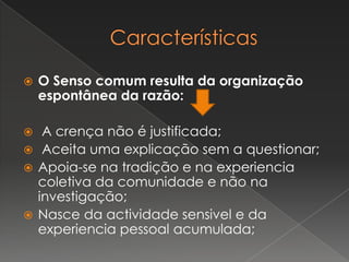  O Senso comum resulta da organização
espontânea da razão:
 A crença não é justificada;
 Aceita uma explicação sem a questionar;
 Apoia-se na tradição e na experiencia
coletiva da comunidade e não na
investigação;
 Nasce da actividade sensivel e da
experiencia pessoal acumulada;
 