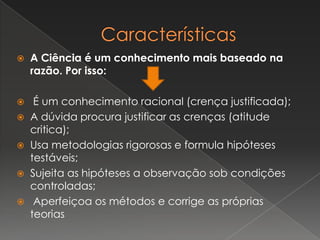  A Ciência é um conhecimento mais baseado na
razão. Por isso:
 É um conhecimento racional (crença justificada);
 A dúvida procura justificar as crenças (atitude
critica);
 Usa metodologias rigorosas e formula hipóteses
testáveis;
 Sujeita as hipóteses a observação sob condições
controladas;
 Aperfeiçoa os métodos e corrige as próprias
teorias
 