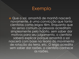  Que o sol, amanhã de manhã nascerá
novamente, é uma convicção que tanto
cientistas como leigos têm. Enquanto que
no senso comum as pessoas acreditam
simplesmente pelo hábito, sem saber dar
motivos para seu julgamento, o cientista
saberá explicar porque amanhã o sol
nascerá com base na teoria do movimento
de rotação da terra, etc. O leigo acredita
sem saber dar razões, o cientista conhece
as razões.
 