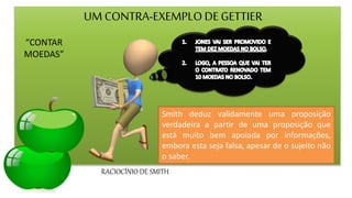 UM CONTRA-EXEMPLODE GETTIER
“CONTAR
MOEDAS”
RACIOCÍNIO DE SMITH
.
Smith deduz validamente uma proposição
verdadeira a partir de uma proposição que
está muito bem apoiada por informações,
embora esta seja falsa, apesar de o sujeito não
o saber.
 