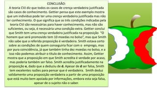CONCLUSÃO:
A teoria CVJ diz que todos os casos de crença verdadeira justificada
são casos de conhecimento. Gettier pensa que este exemplo mostra
que um indivíduo pode ter uma crença verdadeira justificada mas não
ter conhecimento. O que significa que as três condições indicadas pela
teoria CVJ são necessárias para haver conhecimento, mas não são
suficientes, ou seja, é necessária uma condição extra. Gettier conclui
que Smith tem uma crença verdadeira justificada na proposição “O
homem que será promovido tem 10 moedas no bolso”, mas que Smith
não sabe que a referida proposição é verdadeira. Smith estava certo
sobre as condições de quem conseguiria ficar com o emprego, mas
por pura coincidência, já que também tinha dez moedas no bolso, e a
isso não podemos atribuir o título de conhecimento. Assim, Gettier
mostra que a proposição em que Smith acredita é verdade por acaso,
mas poderia também ser falso. Smith acredita justificadamente na
proposição e, dado que a deduziu de d. Apesar de d ser falsa, Smith
tem excelentes razões para pensar que é verdadeira. Smith deduz
validamente uma proposição verdadeira a partir de uma proposição
que está muito bem apoiada por informações, embora esta seja falsa,
apesar de o sujeito não o saber.
 