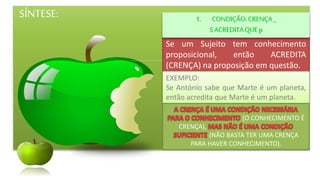 SÍNTESE:
Se um Sujeito tem conhecimento
proposicional, então ACREDITA
(CRENÇA) na proposição em questão.
1. CONDIÇÃO:CRENÇA_
SACREDITAQUE p
EXEMPLO:
Se António sabe que Marte é um planeta,
então acredita que Marte é um planeta.
(O CONHECIMENTO É
CRENÇA),
(NÃO BASTA TER UMA CRENÇA
PARA HAVER CONHECIMENTO).
 