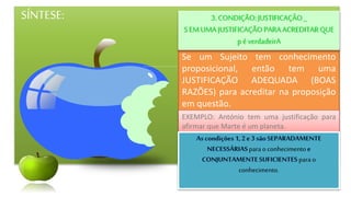 SÍNTESE:
Se um Sujeito tem conhecimento
proposicional, então tem uma
JUSTIFICAÇÃO ADEQUADA (BOAS
RAZÕES) para acreditar na proposição
em questão.
3.CONDIÇÃO:JUSTIFICAÇÂO _
SEMUMA JUSTIFICAÇÃO PARAACREDITARQUE
p éverdadeirA
EXEMPLO: António tem uma justificação para
afirmar que Marte é um planeta.
para o conhecimento
para o
conhecimento.
 