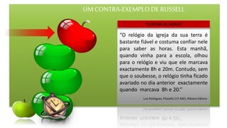 UM CONTRA-EXEMPLO DE RUSSELL
“O relógio da igreja da sua terra é
bastante fiável e costuma confiar nele
para saber as horas. Esta manhã,
quando vinha para a escola, olhou
para o relógio e viu que ele marcava
exactamente 8h e 20m. Contudo, sem
que o soubesse, o relógio tinha ficado
avariado no dia anterior exactamente
quando marcava 8h e 20.”
Luís Rodrigues, Filosofia 11º ANO, Plátano Editora.
“CONTAR AS HORAS”
 