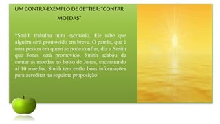UM CONTRA-EXEMPLO DE GETTIER: “CONTAR
MOEDAS”
“Smith trabalha num escritório. Ele sabe que
alguém será promovido em breve. O patrão, que é
uma pessoa em quem se pode confiar, diz a Smith
que Jones será promovido. Smith acabou de
contar as moedas no bolso de Jones, encontrando
aí 10 moedas. Smith tem então boas informações
para acreditar na seguinte proposição:
.
 