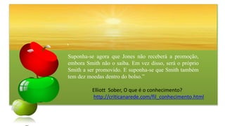 Suponha-se agora que Jones não receberá a promoção,
embora Smith não o saiba. Em vez disso, será o próprio
Smith a ser promovido. E suponha-se que Smith também
tem dez moedas dentro do bolso.”
Elliott Sober, O que é o conhecimento?
http://criticanarede.com/fil_conhecimento.html
 