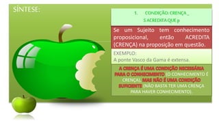 SÍNTESE:
Se um Sujeito tem conhecimento
proposicional, então ACREDITA
(CRENÇA) na proposição em questão.
1. CONDIÇÃO:CRENÇA_
SACREDITAQUE p
EXEMPLO:
A ponte Vasco da Gama é extensa.
(O CONHECIMENTO É
CRENÇA),
(NÃO BASTA TER UMA CRENÇA
PARA HAVER CONHECIMENTO).
 