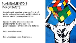 PLANEJAMENTO É
IMPORTANTE
Quando você planeja o seu conteúdo, você
ganha mais tempo para formulá-lo primeiro
em sua mente, para depois redigi-lo.
Quanto maior a antecedência desse
planejamento, maiores serão as
possibilidades de enriquecimento do texto.
Leia mais sobre o tema.
Crie um esboço antes de começar.
 