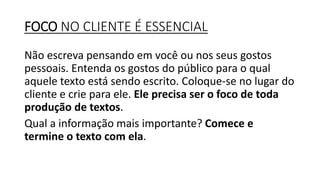 FOCO NO CLIENTE É ESSENCIAL
Não escreva pensando em você ou nos seus gostos
pessoais. Entenda os gostos do público para o qual
aquele texto está sendo escrito. Coloque-se no lugar do
cliente e crie para ele. Ele precisa ser o foco de toda
produção de textos.
Qual a informação mais importante? Comece e
termine o texto com ela.
 