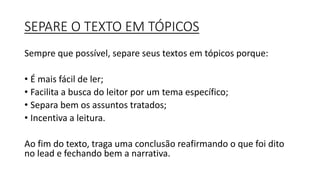 SEPARE O TEXTO EM TÓPICOS
Sempre que possível, separe seus textos em tópicos porque:
• É mais fácil de ler;
• Facilita a busca do leitor por um tema específico;
• Separa bem os assuntos tratados;
• Incentiva a leitura.
Ao fim do texto, traga uma conclusão reafirmando o que foi dito
no lead e fechando bem a narrativa.
 