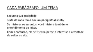 CADA PARÁGRAFO, UM TEMA
Segure a sua ansiedade.
Trate de cada tema em um parágrafo distinto.
Se misturar os assuntos, você mistura também o
entendimento do leitor.
Com a confusão, ele se frustra, perde o interesse e a vontade
de voltar ao site.
 