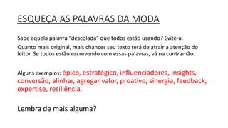 ESQUEÇA AS PALAVRAS DA MODA
Sabe aquela palavra “descolada” que todos estão usando? Evite-a.
Quanto mais original, mais chances seu texto terá de atrair a atenção do
leitor. Se todos estão escrevendo com essas palavras, vá na contramão.
Alguns exemplos: épico, estratégico, influenciadores, insights,
conversão, alinhar, agregar valor, proativo, sinergia, feedback,
expertise, resiliência.
Lembra de mais alguma?
 