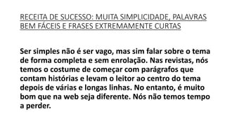 Ser simples não é ser vago, mas sim falar sobre o tema
de forma completa e sem enrolação. Nas revistas, nós
temos o costume de começar com parágrafos que
contam histórias e levam o leitor ao centro do tema
depois de várias e longas linhas. No entanto, é muito
bom que na web seja diferente. Nós não temos tempo
a perder.
RECEITA DE SUCESSO: MUITA SIMPLICIDADE, PALAVRAS
BEM FÁCEIS E FRASES EXTREMAMENTE CURTAS
 