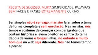 Ser simples não é ser vago, mas sim falar sobre o tema
de forma completa e sem enrolação. Nas revistas, nós
temos o costume de começar com parágrafos que
contam histórias e levam o leitor ao centro do tema
depois de várias e longas linhas, no entanto é muito
bom que na web seja diferente. Nós não temos tempo
a perder.
RECEITA DE SUCESSO: MUITA SIMPLICIDADE, PALAVRAS
BEM FÁCEIS E FRASES EXTREMAMENTE CURTAS
 