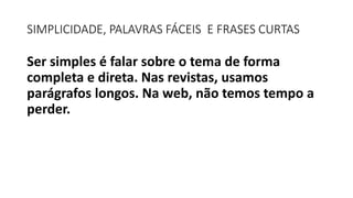 SIMPLICIDADE, PALAVRAS FÁCEIS E FRASES CURTAS
Ser simples é falar sobre o tema de forma
completa e direta. Nas revistas, usamos
parágrafos longos. Na web, não temos tempo a
perder.
 