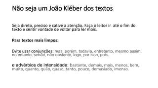 Seja direto, preciso e cative a atenção. Faça o leitor ir até o fim do
texto e sentir vontade de voltar para ler mais.
Para textos mais limpos:
Evite usar conjunções: mas, porém, todavia, entretanto, mesmo assim,
no entanto, senão, não obstante, logo, por isso, pois.
e advérbios de intensidade: bastante, demais, mais, menos, bem,
muito, quanto, quão, quase, tanto, pouco, demasiado, imenso.
Não seja um João Kléber dos textos
 