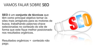 VAMOS FALAR SOBRE SEO
SEO é um conjunto de técnicas que
têm como principal objetivo tornar os
sites mais amigáveis para os motores de
busca, trabalhando palavras-chave
selecionadas no conteúdo do site de
forma que este fique melhor posicionado
nos resultados orgânicos.
Resultados orgânicos = conteúdo não
pago.
 